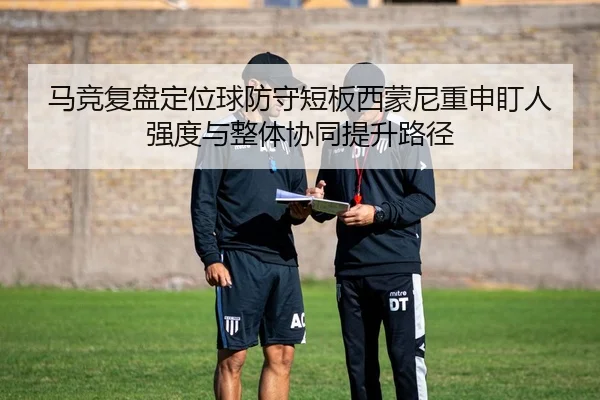马竞复盘定位球防守短板西蒙尼重申盯人强度与整体协同提升路径