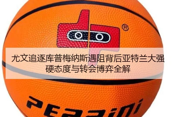 尤文追逐库普梅纳斯遇阻背后亚特兰大强硬态度与转会博弈全解